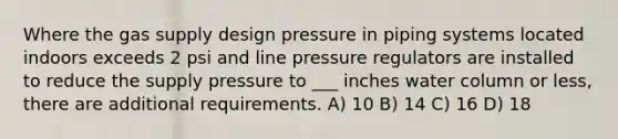 Where the gas supply design pressure in piping systems located indoors exceeds 2 psi and line pressure regulators are installed to reduce the supply pressure to ___ inches water column or less, there are additional requirements. A) 10 B) 14 C) 16 D) 18