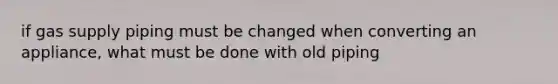 if gas supply piping must be changed when converting an appliance, what must be done with old piping