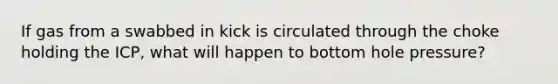 If gas from a swabbed in kick is circulated through the choke holding the ICP, what will happen to bottom hole pressure?