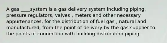 A gas ____system is a gas delivery system including piping, pressure regulators, valves , meters and other necessary appurtenances, for the distribution of fuel gas , natural and manufactured, from the point of delivery by the gas supplier to the points of connection with building distribution piping.