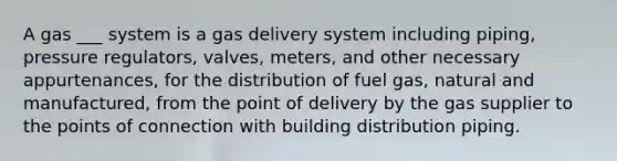 A gas ___ system is a gas delivery system including piping, pressure regulators, valves, meters, and other necessary appurtenances, for the distribution of fuel gas, natural and manufactured, from the point of delivery by the gas supplier to the points of connection with building distribution piping.