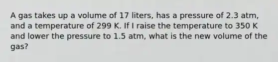 A gas takes up a volume of 17 liters, has a pressure of 2.3 atm, and a temperature of 299 K. If I raise the temperature to 350 K and lower the pressure to 1.5 atm, what is the new volume of the gas?