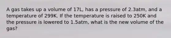 A gas takes up a volume of 17L, has a pressure of 2.3atm, and a temperature of 299K. If the temperature is raised to 250K and the pressure is lowered to 1.5atm, what is the new volume of the gas?