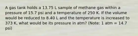 A gas tank holds a 13.75 L sample of methane gas within a pressure of 15.7 psi and a temperature of 250 K. If the volume would be reduced to 8.40 L and the temperature is increased to 373 K, what would be its pressure in atm? (Note: 1 atm = 14.7 psi)