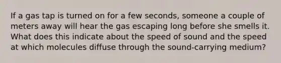 If a gas tap is turned on for a few seconds, someone a couple of meters away will hear the gas escaping long before she smells it. What does this indicate about the speed of sound and the speed at which molecules diffuse through the sound-carrying medium?