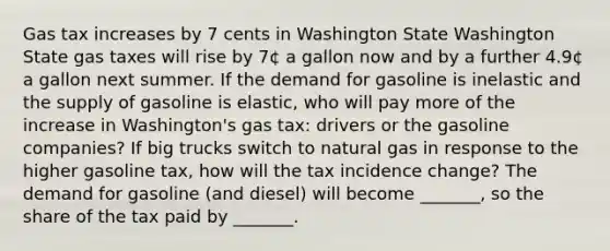 Gas tax increases by 7 cents in Washington State Washington State gas taxes will rise by 7¢ a gallon now and by a further 4.9¢ a gallon next summer. If the demand for gasoline is inelastic and the supply of gasoline is​ elastic, who will pay more of the increase in​ Washington's gas​ tax: drivers or the gasoline​ companies? If big trucks switch to natural gas in response to the higher gasoline​ tax, how will the tax incidence​ change? The demand for gasoline​ (and diesel) will become​ _______, so the share of the tax paid by​ _______.