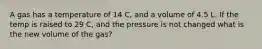 A gas has a temperature of 14 C, and a volume of 4.5 L. If the temp is raised to 29 C, and the pressure is not changed what is the new volume of the gas?