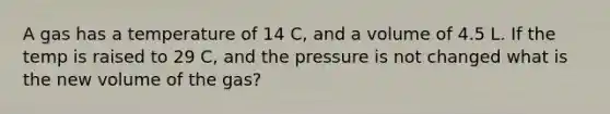 A gas has a temperature of 14 C, and a volume of 4.5 L. If the temp is raised to 29 C, and the pressure is not changed what is the new volume of the gas?