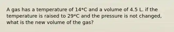 A gas has a temperature of 14*C and a volume of 4.5 L. if the temperature is raised to 29*C and the pressure is not changed, what is the new volume of the gas?