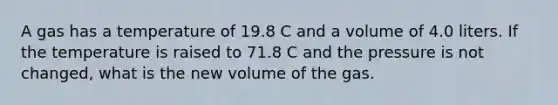 A gas has a temperature of 19.8 C and a volume of 4.0 liters. If the temperature is raised to 71.8 C and the pressure is not changed, what is the new volume of the gas.