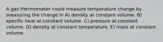 A gas thermometer could measure temperature change by measuring the change in A) density at constant volume. B) specific heat at constant volume. C) pressure at constant volume. D) density at constant temperature. E) mass at constant volume.