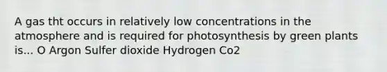 A gas tht occurs in relatively low concentrations in the atmosphere and is required for photosynthesis by green plants is... O Argon Sulfer dioxide Hydrogen Co2