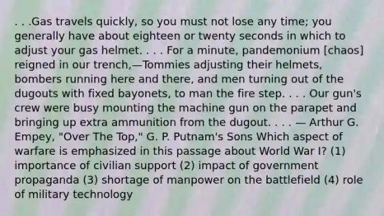 . . .Gas travels quickly, so you must not lose any time; you generally have about eighteen or twenty seconds in which to adjust your gas helmet. . . . For a minute, pandemonium [chaos] reigned in our trench,—Tommies adjusting their helmets, bombers running here and there, and men turning out of the dugouts with fixed bayonets, to man the fire step. . . . Our gun's crew were busy mounting the machine gun on the parapet and bringing up extra ammunition from the dugout. . . . — Arthur G. Empey, "Over The Top," G. P. Putnam's Sons Which aspect of warfare is emphasized in this passage about World War I? (1) importance of civilian support (2) impact of government propaganda (3) shortage of manpower on the battlefield (4) role of military technology
