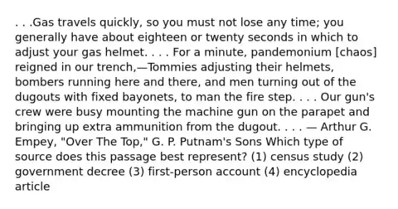 . . .Gas travels quickly, so you must not lose any time; you generally have about eighteen or twenty seconds in which to adjust your gas helmet. . . . For a minute, pandemonium [chaos] reigned in our trench,—Tommies adjusting their helmets, bombers running here and there, and men turning out of the dugouts with fixed bayonets, to man the fire step. . . . Our gun's crew were busy mounting the machine gun on the parapet and bringing up extra ammunition from the dugout. . . . — Arthur G. Empey, "Over The Top," G. P. Putnam's Sons Which type of source does this passage best represent? (1) census study (2) government decree (3) first-person account (4) encyclopedia article