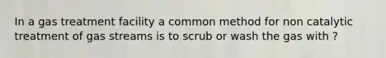 In a gas treatment facility a common method for non catalytic treatment of gas streams is to scrub or wash the gas with ?