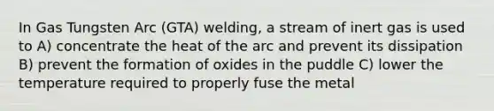 In Gas Tungsten Arc (GTA) welding, a stream of inert gas is used to A) concentrate the heat of the arc and prevent its dissipation B) prevent the formation of oxides in the puddle C) lower the temperature required to properly fuse the metal