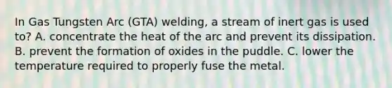 In Gas Tungsten Arc (GTA) welding, a stream of inert gas is used to? A. concentrate the heat of the arc and prevent its dissipation. B. prevent the formation of oxides in the puddle. C. lower the temperature required to properly fuse the metal.