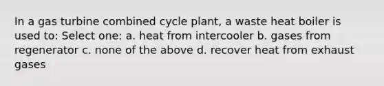 In a gas turbine combined cycle plant, a waste heat boiler is used to: Select one: a. heat from intercooler b. gases from regenerator c. none of the above d. recover heat from exhaust gases