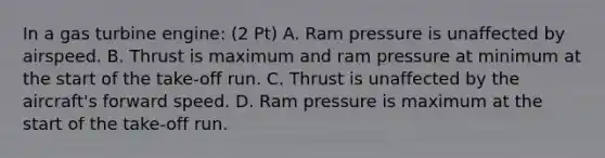 In a gas turbine engine: (2 Pt) A. Ram pressure is unaffected by airspeed. B. Thrust is maximum and ram pressure at minimum at the start of the take-off run. C. Thrust is unaffected by the aircraft's forward speed. D. Ram pressure is maximum at the start of the take-off run.