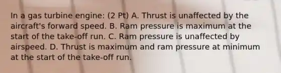 In a gas turbine engine: (2 Pt) A. Thrust is unaffected by the aircraft's forward speed. B. Ram pressure is maximum at the start of the take-off run. C. Ram pressure is unaffected by airspeed. D. Thrust is maximum and ram pressure at minimum at the start of the take-off run.