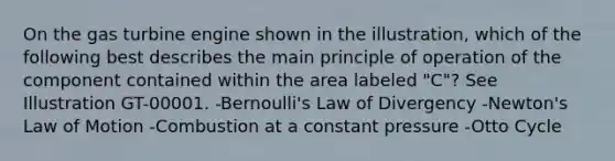 On the gas turbine engine shown in the illustration, which of the following best describes the main principle of operation of the component contained within the area labeled "C"? See Illustration GT-00001. -Bernoulli's Law of Divergency -Newton's Law of Motion -Combustion at a constant pressure -Otto Cycle