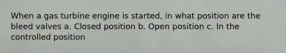 When a gas turbine engine is started, in what position are the bleed valves a. Closed position b. Open position c. In the controlled position