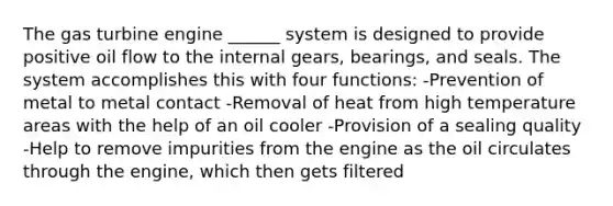 The gas turbine engine ______ system is designed to provide positive oil flow to the internal gears, bearings, and seals. The system accomplishes this with four functions: -Prevention of metal to metal contact -Removal of heat from high temperature areas with the help of an oil cooler -Provision of a sealing quality -Help to remove impurities from the engine as the oil circulates through the engine, which then gets filtered