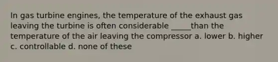 In gas turbine engines, the temperature of the exhaust gas leaving the turbine is often considerable _____than the temperature of the air leaving the compressor a. lower b. higher c. controllable d. none of these