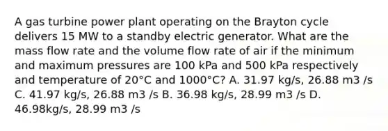 A gas turbine power plant operating on the Brayton cycle delivers 15 MW to a standby electric generator. What are the mass flow rate and the volume flow rate of air if the minimum and maximum pressures are 100 kPa and 500 kPa respectively and temperature of 20°C and 1000°C? A. 31.97 kg/s, 26.88 m3 /s C. 41.97 kg/s, 26.88 m3 /s B. 36.98 kg/s, 28.99 m3 /s D. 46.98kg/s, 28.99 m3 /s