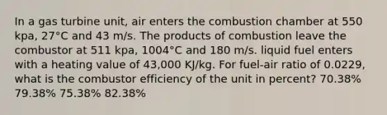 In a gas turbine unit, air enters the combustion chamber at 550 kpa, 27°C and 43 m/s. The products of combustion leave the combustor at 511 kpa, 1004°C and 180 m/s. liquid fuel enters with a heating value of 43,000 KJ/kg. For fuel-air ratio of 0.0229, what is the combustor efficiency of the unit in percent? 70.38% 79.38% 75.38% 82.38%