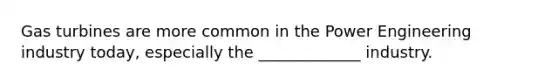 Gas turbines are more common in the Power Engineering industry today, especially the _____________ industry.