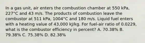 In a gas unit, air enters the combustion chamber at 550 kPa, 227°C and 43 m/s. The products of combustion leave the combustor at 511 kPa, 1004°C and 180 m/s. Liquid fuel enters with a heating value of 43,000 kJ/kg. For fuel-air ratio of 0.0229, what is the combustor efficiency in percent? A. 70.38% B. 79.38% C. 75.38% D. 82.38%