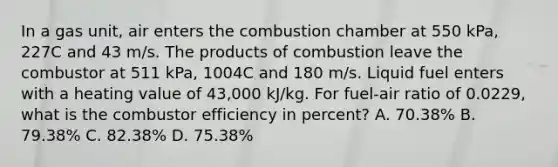 In a gas unit, air enters the combustion chamber at 550 kPa, 227C and 43 m/s. The products of combustion leave the combustor at 511 kPa, 1004C and 180 m/s. Liquid fuel enters with a heating value of 43,000 kJ/kg. For fuel-air ratio of 0.0229, what is the combustor efficiency in percent? A. 70.38% B. 79.38% C. 82.38% D. 75.38%