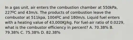 In a gas unit, air enters the combustion chamber at 550kPa, 227ºC and 43m/s. The products of combustion leave the combustor at 511kpa, 1004ºC and 180m/s. Liquid fuel enters with a heating value of 43,000KJ/kg. For fuel-air ratio of 0.0229, what is the combustor efficiency in percent? A. 70.38% B. 79.38% C. 75.38% D. 82.38%