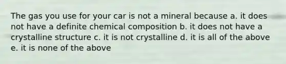 The gas you use for your car is not a mineral because a. it does not have a definite chemical composition b. it does not have a crystalline structure c. it is not crystalline d. it is all of the above e. it is none of the above