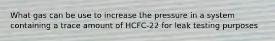 What gas can be use to increase the pressure in a system containing a trace amount of HCFC-22 for leak testing purposes