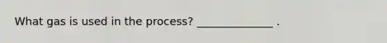 What gas is used in the process? ______________ .