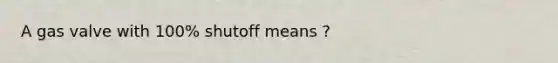 A gas valve with 100% shutoff means ?