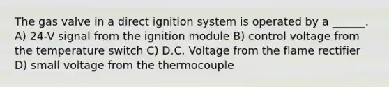 The gas valve in a direct ignition system is operated by a ______. A) 24-V signal from the ignition module B) control voltage from the temperature switch C) D.C. Voltage from the flame rectifier D) small voltage from the thermocouple