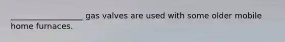 __________________ gas valves are used with some older mobile home furnaces.