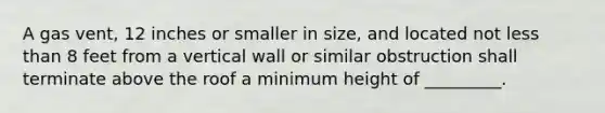 A gas vent, 12 inches or smaller in size, and located not less than 8 feet from a vertical wall or similar obstruction shall terminate above the roof a minimum height of _________.