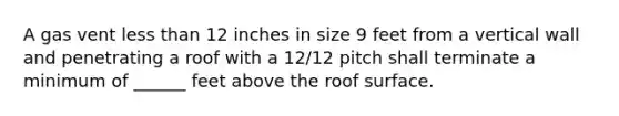 A gas vent less than 12 inches in size 9 feet from a vertical wall and penetrating a roof with a 12/12 pitch shall terminate a minimum of ______ feet above the roof surface.