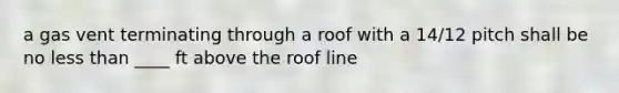 a gas vent terminating through a roof with a 14/12 pitch shall be no less than ____ ft above the roof line