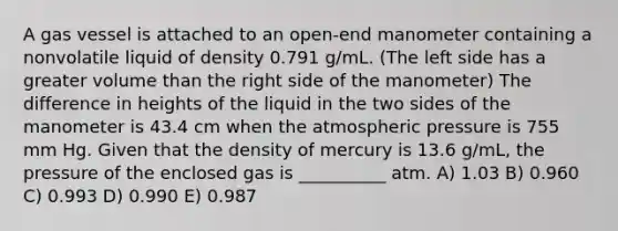 A gas vessel is attached to an open-end manometer containing a nonvolatile liquid of density 0.791 g/mL. (The left side has a greater volume than the right side of the manometer) The difference in heights of the liquid in the two sides of the manometer is 43.4 cm when the atmospheric pressure is 755 mm Hg. Given that the density of mercury is 13.6 g/mL, the pressure of the enclosed gas is __________ atm. A) 1.03 B) 0.960 C) 0.993 D) 0.990 E) 0.987