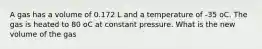 A gas has a volume of 0.172 L and a temperature of -35 oC. The gas is heated to 80 oC at constant pressure. What is the new volume of the gas