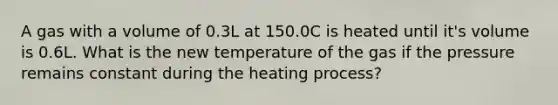 A gas with a volume of 0.3L at 150.0C is heated until it's volume is 0.6L. What is the new temperature of the gas if the pressure remains constant during the heating process?