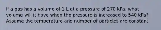 If a gas has a volume of 1 L at a pressure of 270 kPa, what volume will it have when the pressure is increased to 540 kPa? Assume the temperature and number of particles are constant