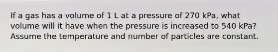 If a gas has a volume of 1 L at a pressure of 270 kPa, what volume will it have when the pressure is increased to 540 kPa? Assume the temperature and number of particles are constant.