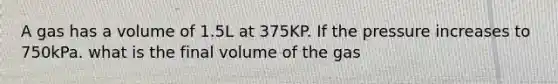 A gas has a volume of 1.5L at 375KP. If the pressure increases to 750kPa. what is the final volume of the gas