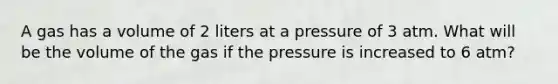 A gas has a volume of 2 liters at a pressure of 3 atm. What will be the volume of the gas if the pressure is increased to 6 atm?